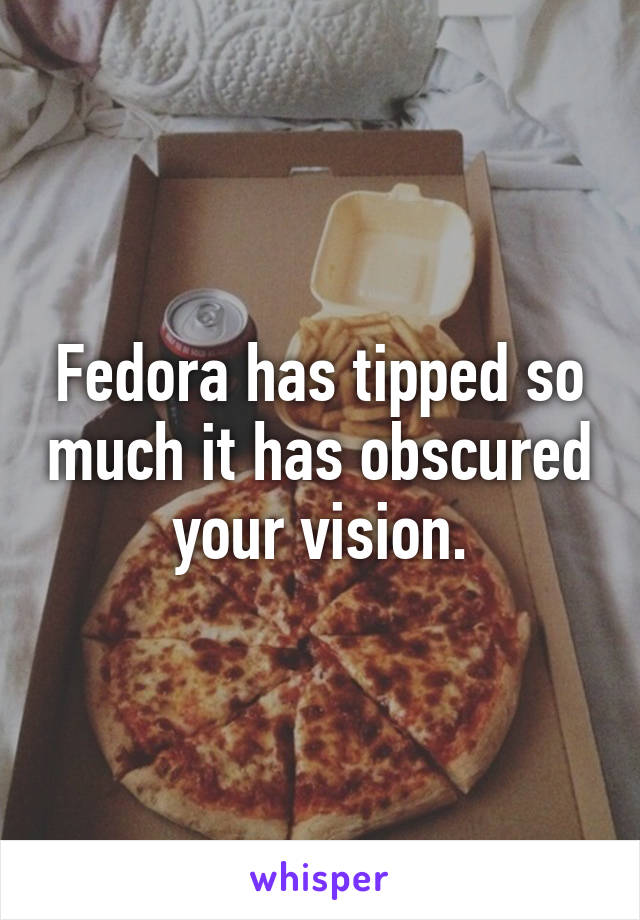 Fedora has tipped so much it has obscured your vision.