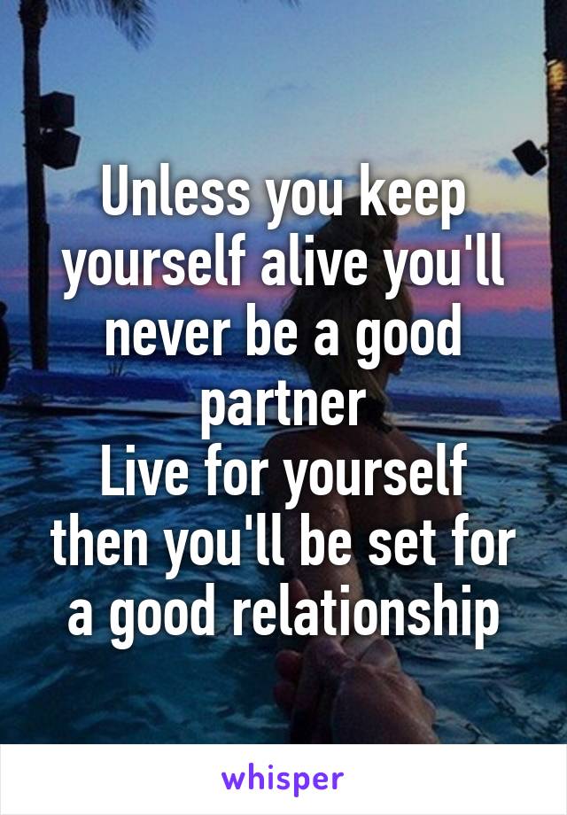 Unless you keep yourself alive you'll never be a good partner
Live for yourself then you'll be set for a good relationship