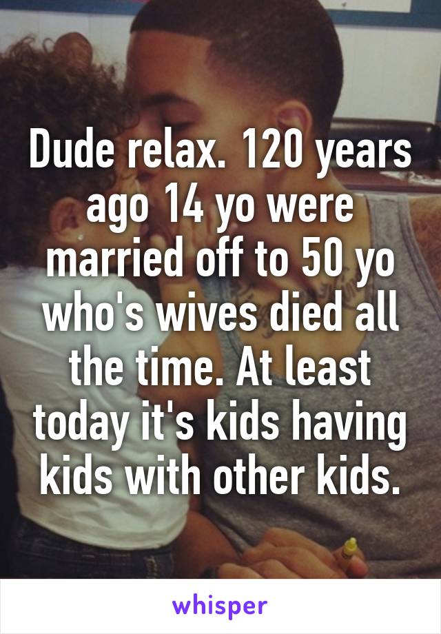 Dude relax. 120 years ago 14 yo were married off to 50 yo who's wives died all the time. At least today it's kids having kids with other kids.