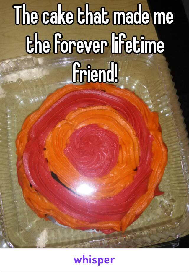 The cake that made me the forever lifetime friend!