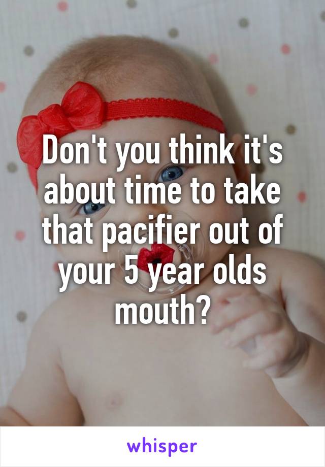 Don't you think it's about time to take that pacifier out of your 5 year olds mouth?