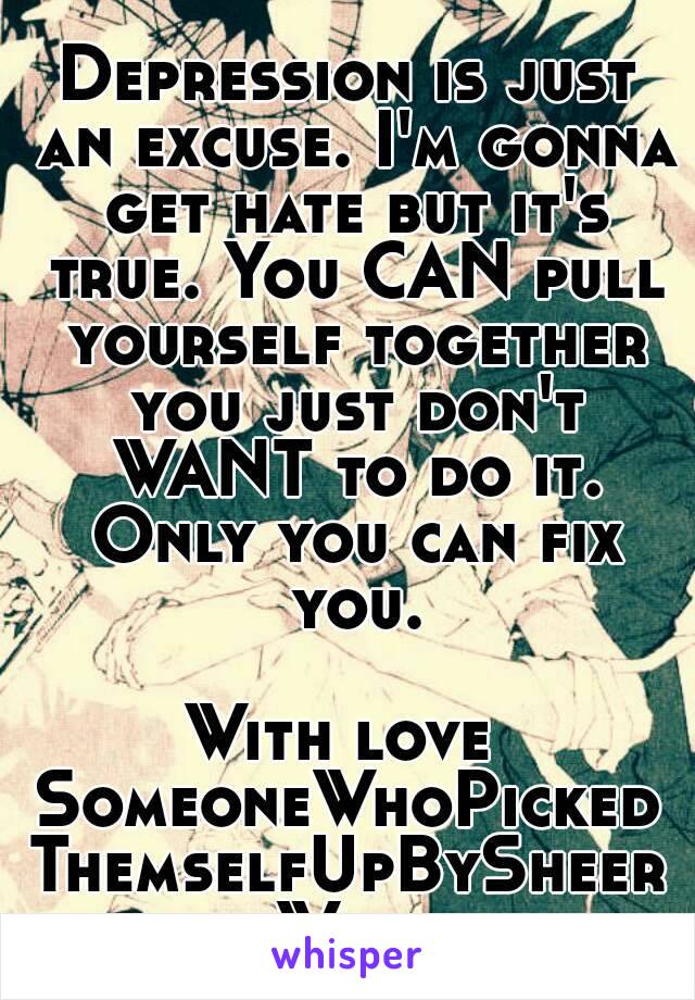 Depression is just an excuse. I'm gonna get hate but it's true. You CAN pull yourself together you just don't WANT to do it. Only you can fix you.

With love 
SomeoneWhoPickedThemselfUpBySheerWill