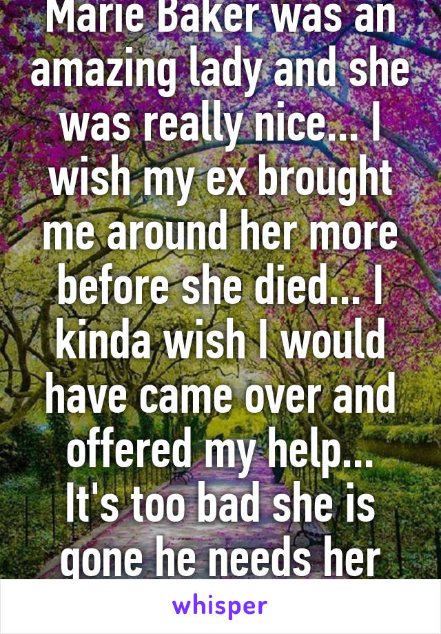 Marie Baker was an amazing lady and she was really nice... I wish my ex brought me around her more before she died... I kinda wish I would have came over and offered my help...
It's too bad she is gone he needs her now...