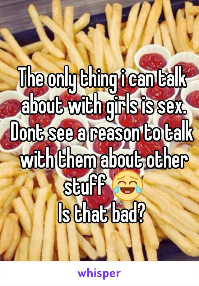 The only thing i can talk about with girls is sex.
Dont see a reason to talk with them about other stuff 😂
Is that bad?