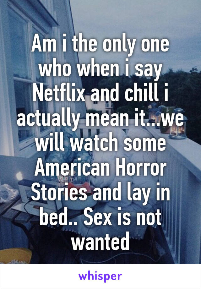 Am i the only one who when i say Netflix and chill i actually mean it...we will watch some American Horror Stories and lay in bed.. Sex is not wanted