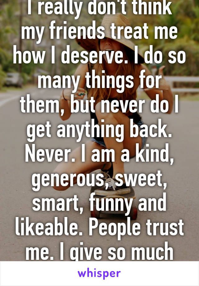 I really don't think my friends treat me how I deserve. I do so many things for them, but never do I get anything back. Never. I am a kind, generous, sweet, smart, funny and likeable. People trust me. I give so much but get nothing back