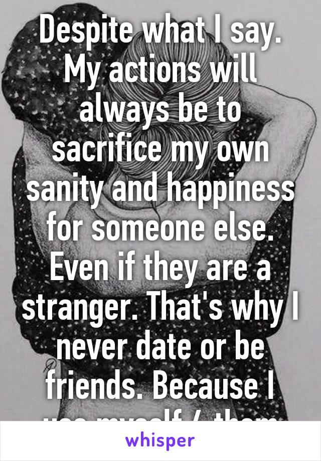 Despite what I say. My actions will always be to sacrifice my own sanity and happiness for someone else. Even if they are a stranger. That's why I never date or be friends. Because I use myself 4 them