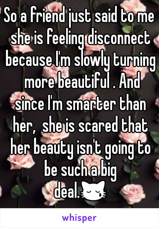 So a friend just said to me she is feeling disconnect because I'm slowly turning  more beautiful . And since I'm smarter than her,  she is scared that her beauty isn't going to be such a big deal.😿