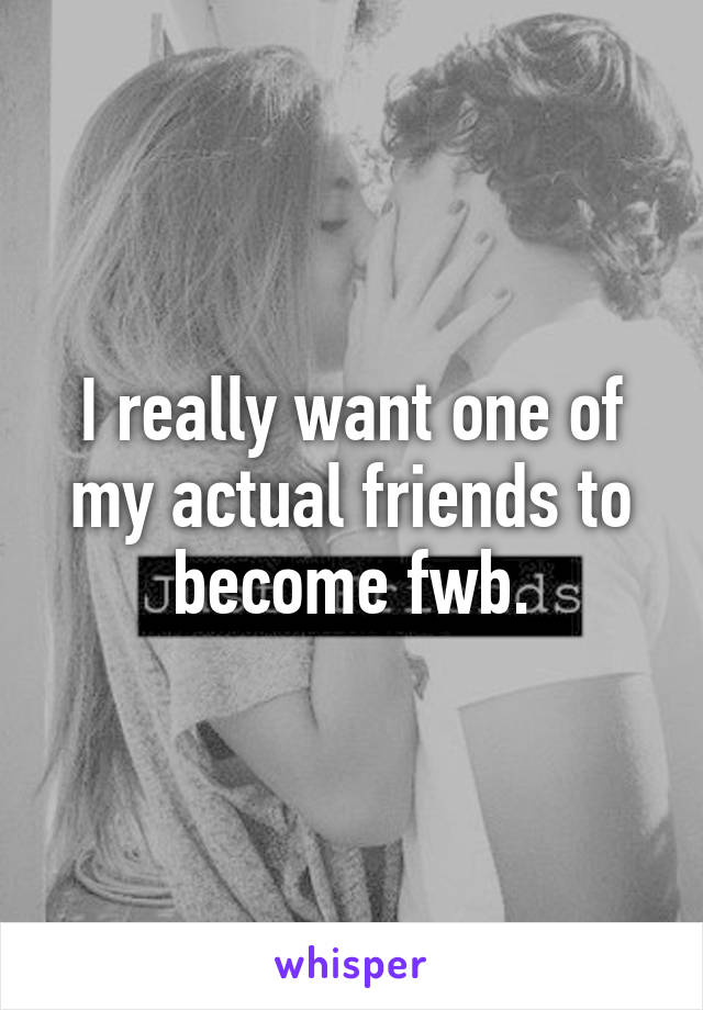 I really want one of my actual friends to become fwb.