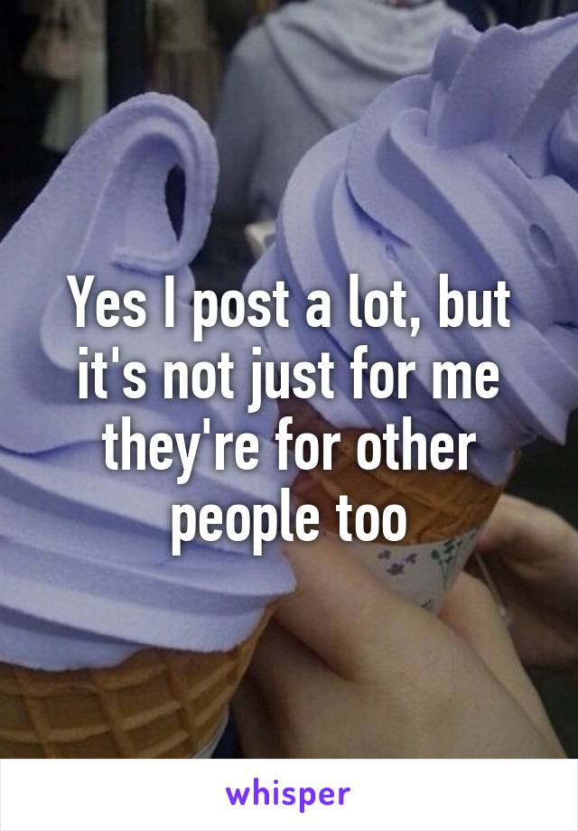 Yes I post a lot, but it's not just for me they're for other people too