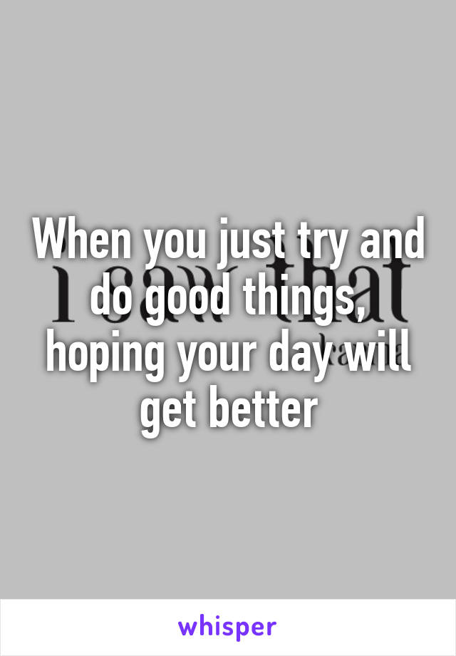 When you just try and do good things, hoping your day will get better