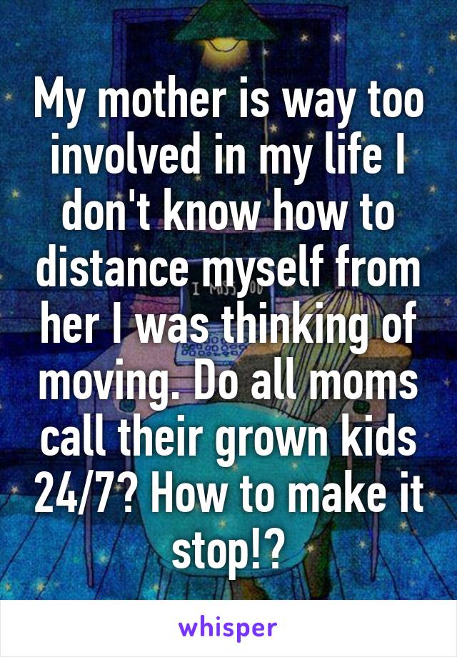 My mother is way too involved in my life I don't know how to distance myself from her I was thinking of moving. Do all moms call their grown kids 24/7? How to make it stop!?