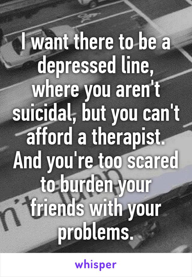 I want there to be a depressed line, where you aren't suicidal, but you can't afford a therapist. And you're too scared to burden your friends with your problems.