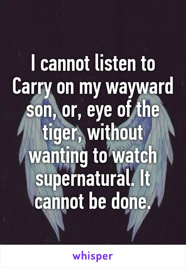 I cannot listen to Carry on my wayward son, or, eye of the tiger, without wanting to watch supernatural. It cannot be done.