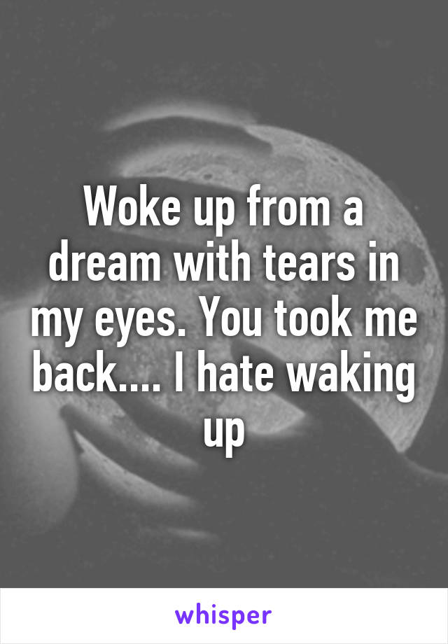 Woke up from a dream with tears in my eyes. You took me back.... I hate waking up