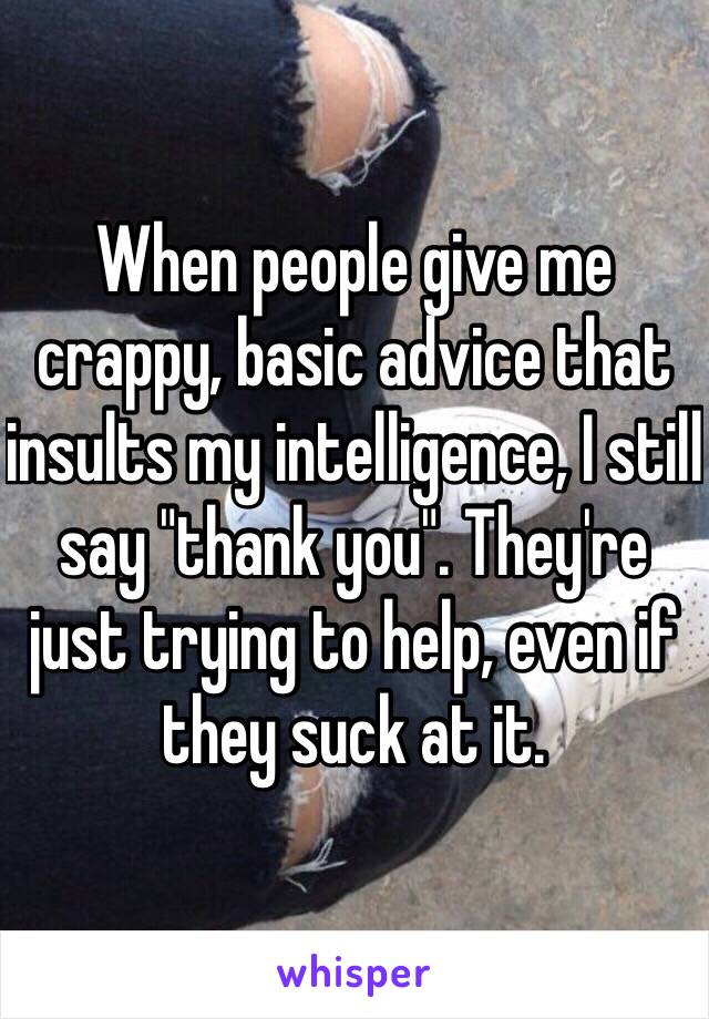 When people give me crappy, basic advice that insults my intelligence, I still say "thank you". They're just trying to help, even if they suck at it.