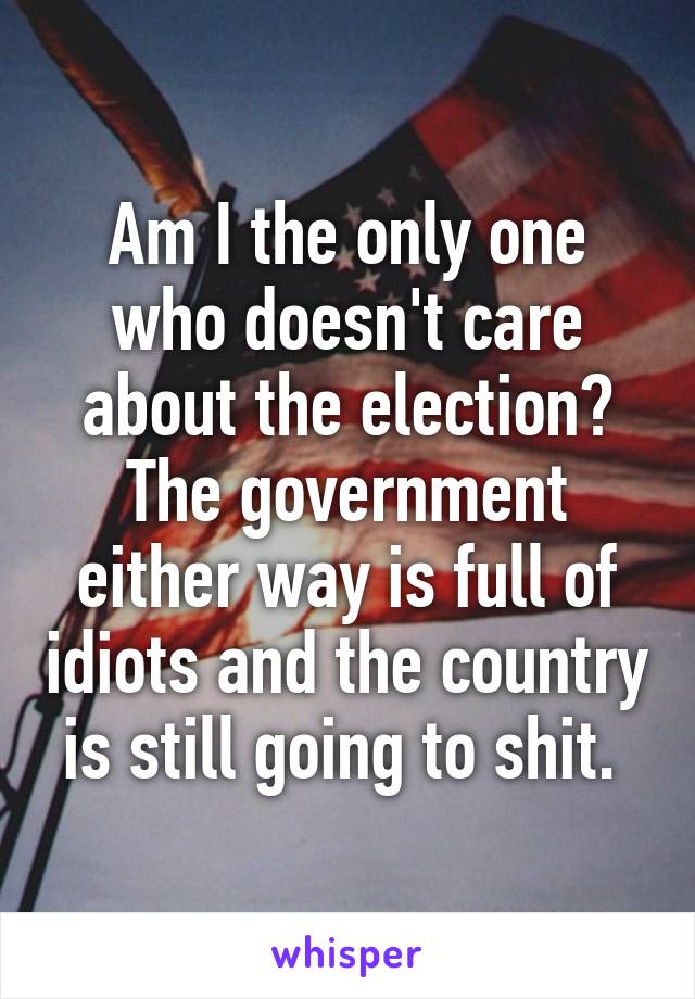 Am I the only one who doesn't care about the election? The government either way is full of idiots and the country is still going to shit. 