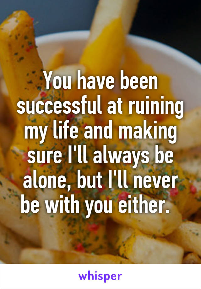 You have been successful at ruining my life and making sure I'll always be alone, but I'll never be with you either.  