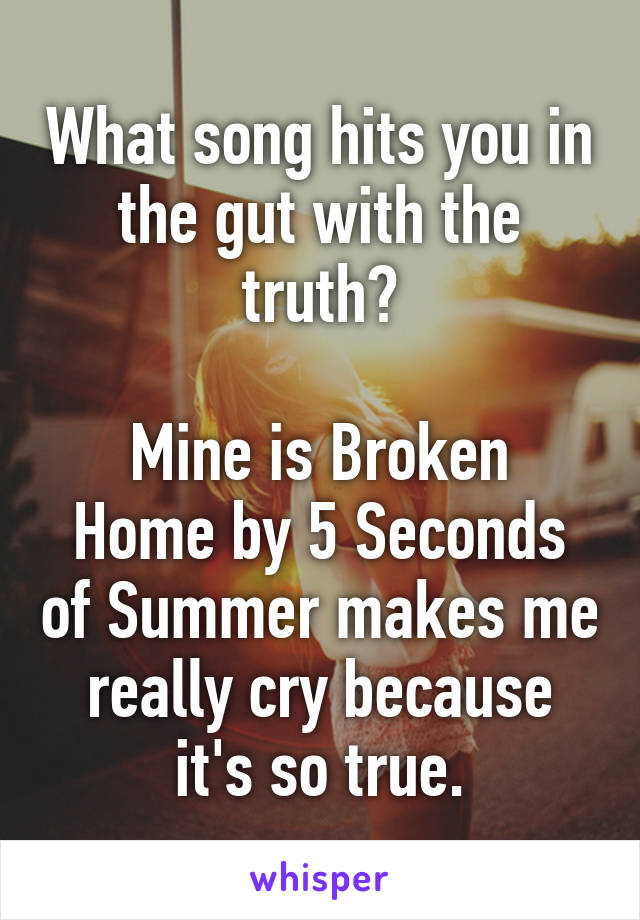 What song hits you in the gut with the truth?

Mine is Broken Home by 5 Seconds of Summer makes me really cry because it's so true.