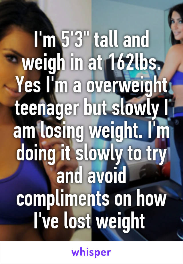 I'm 5'3" tall and weigh in at 162lbs. Yes I'm a overweight teenager but slowly I am losing weight. I'm doing it slowly to try and avoid compliments on how I've lost weight 