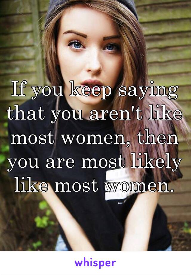 If you keep saying that you aren't like most women, then you are most likely like most women.