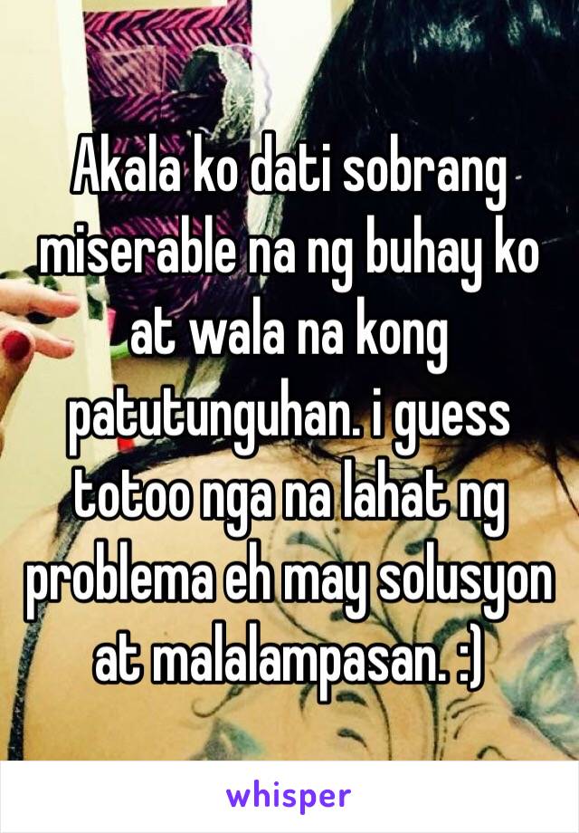 Akala ko dati sobrang miserable na ng buhay ko at wala na kong patutunguhan. i guess totoo nga na lahat ng problema eh may solusyon at malalampasan. :)