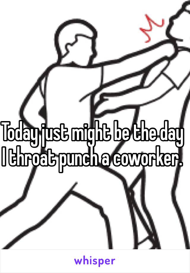 Today just might be the day I throat punch a coworker. 