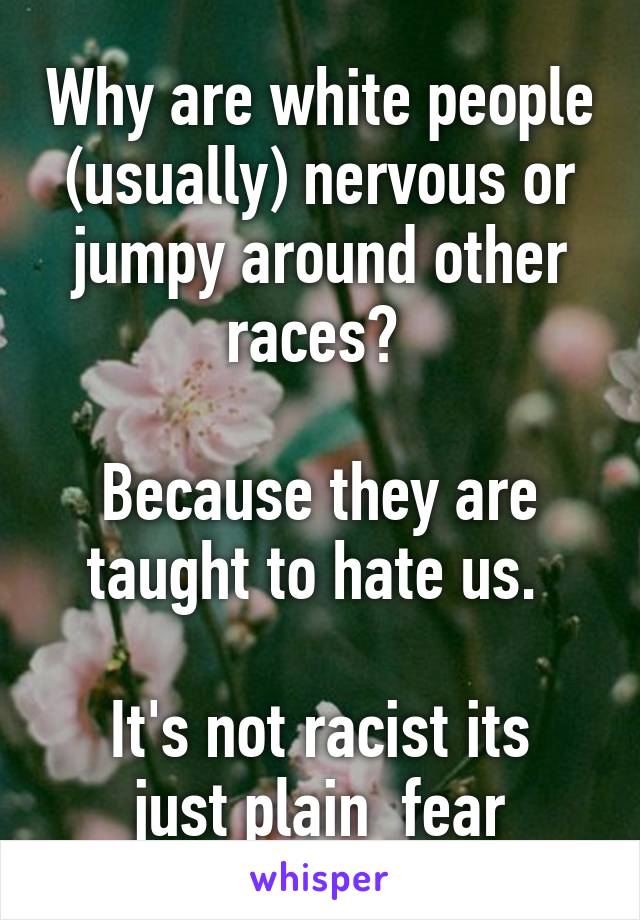 Why are white people (usually) nervous or jumpy around other races? 

Because they are taught to hate us. 

It's not racist its just plain  fear