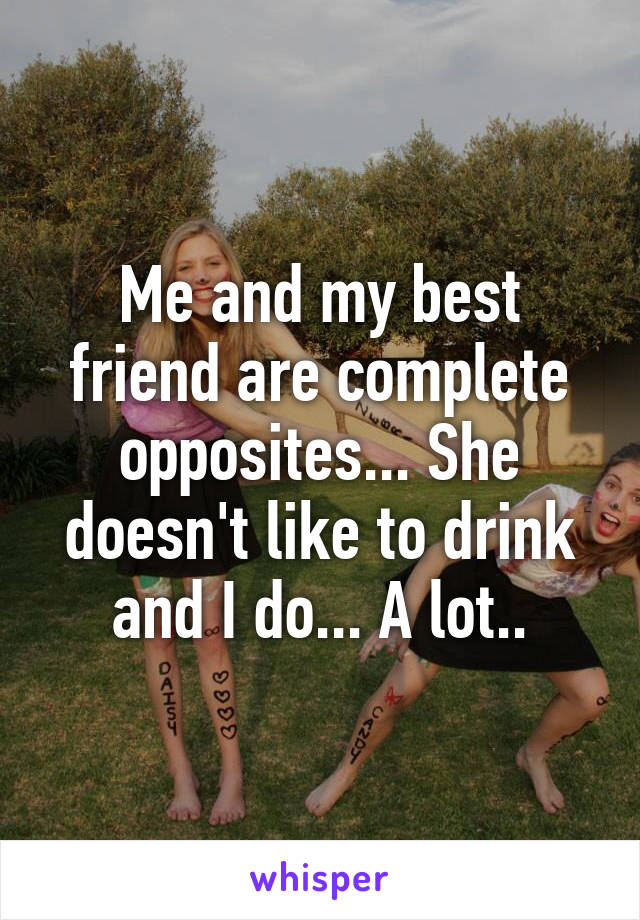 Me and my best friend are complete opposites... She doesn't like to drink and I do... A lot..