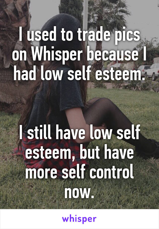 I used to trade pics on Whisper because I had low self esteem.


I still have low self esteem, but have more self control now.