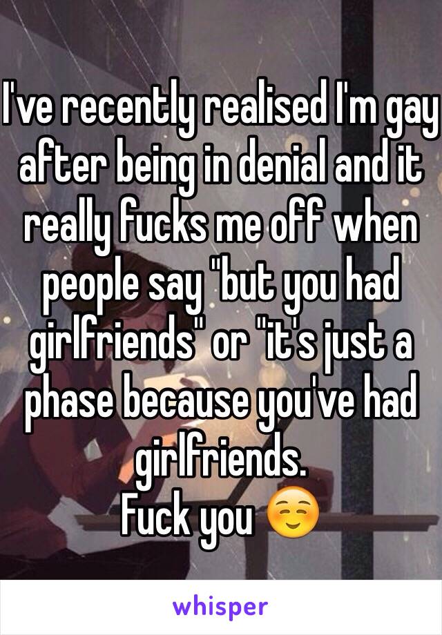 I've recently realised I'm gay after being in denial and it really fucks me off when people say "but you had girlfriends" or "it's just a phase because you've had girlfriends. 
Fuck you ☺️