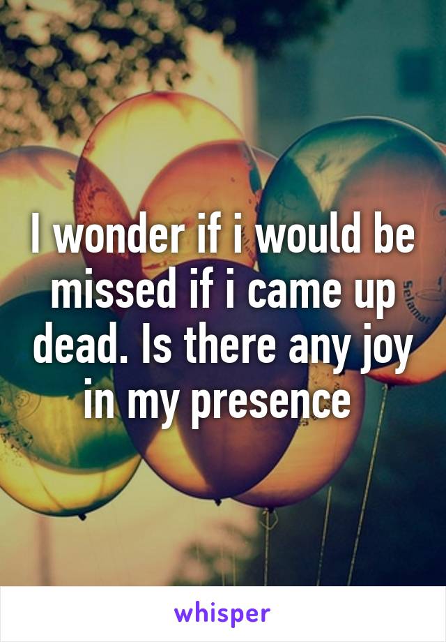 I wonder if i would be missed if i came up dead. Is there any joy in my presence 