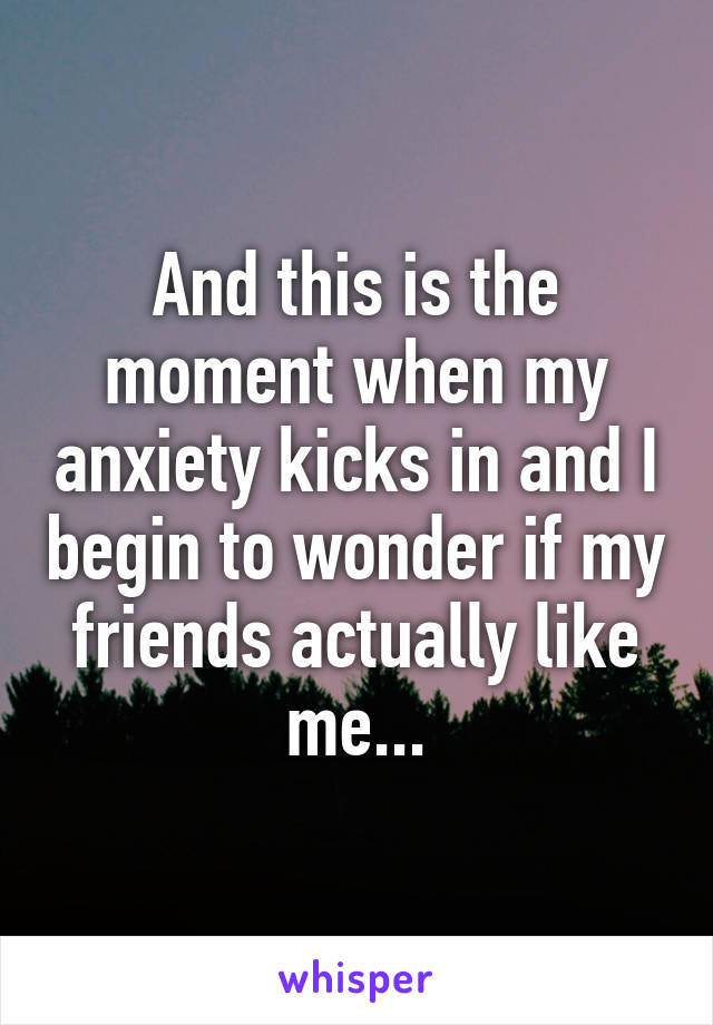 And this is the moment when my anxiety kicks in and I begin to wonder if my friends actually like me...