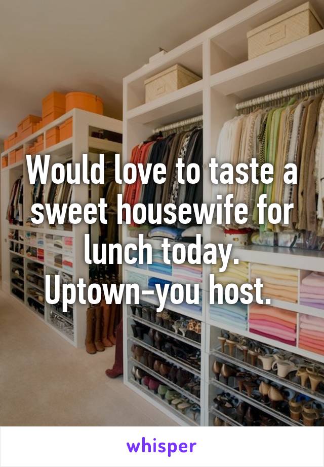 Would love to taste a sweet housewife for lunch today. Uptown-you host. 