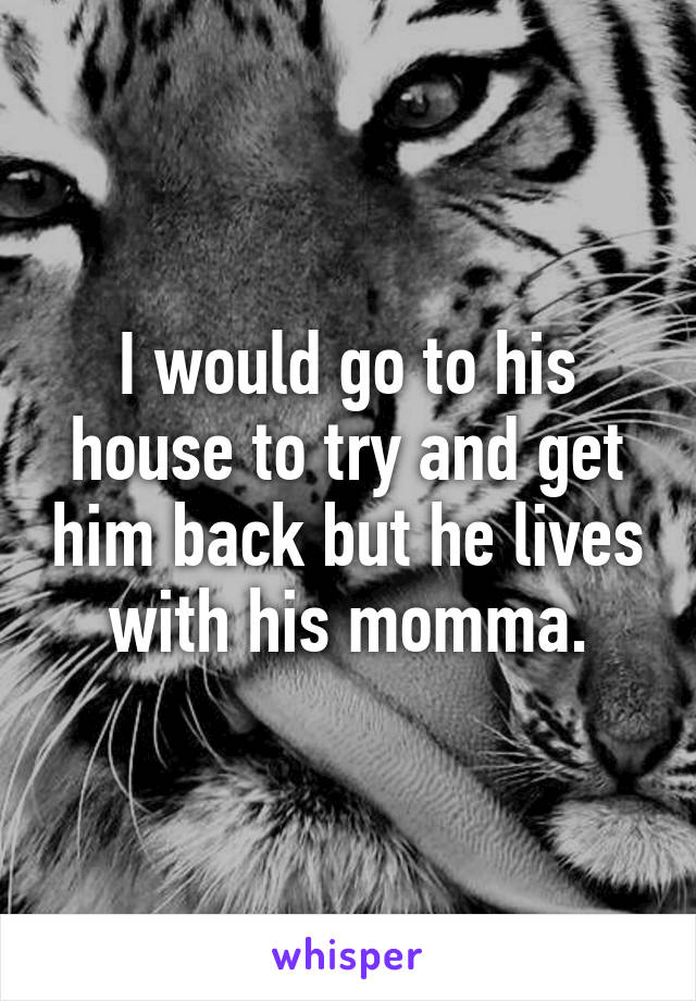 I would go to his house to try and get him back but he lives with his momma.