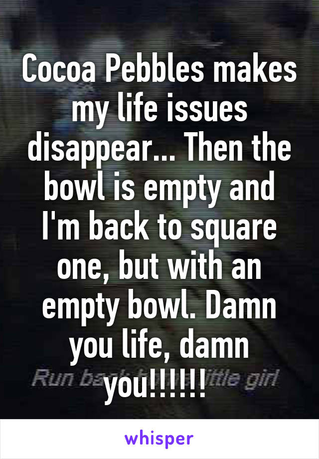 Cocoa Pebbles makes my life issues disappear... Then the bowl is empty and I'm back to square one, but with an empty bowl. Damn you life, damn you!!!!!! 