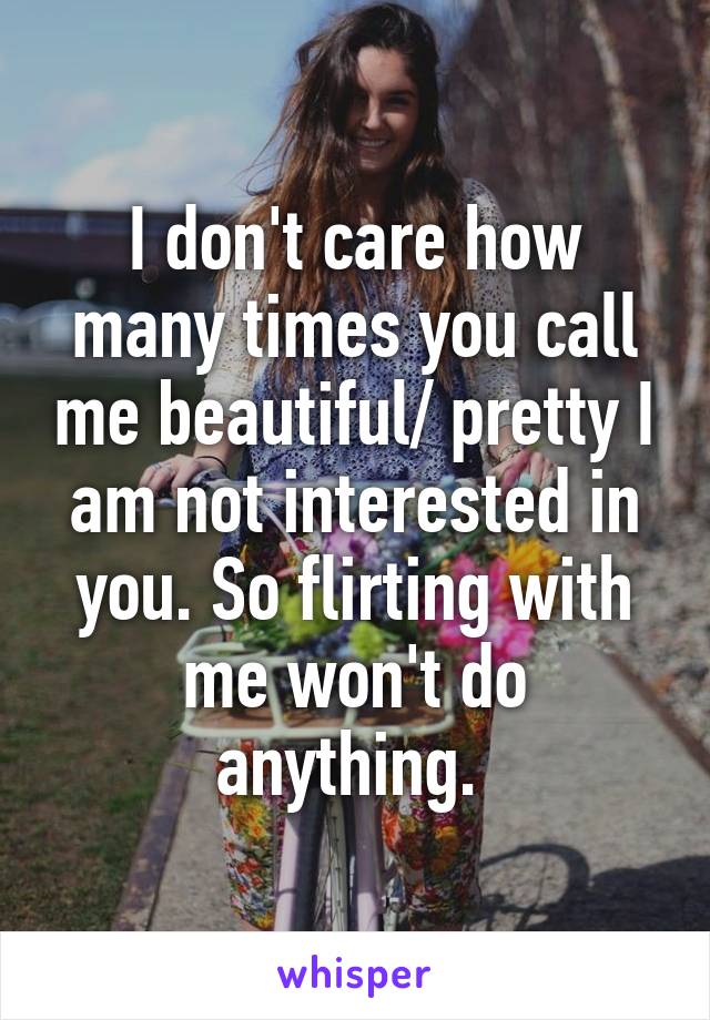 I don't care how many times you call me beautiful/ pretty I am not interested in you. So flirting with me won't do anything. 