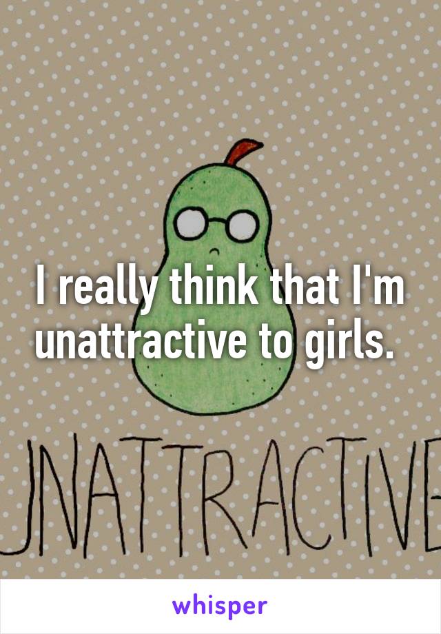 I really think that I'm unattractive to girls. 