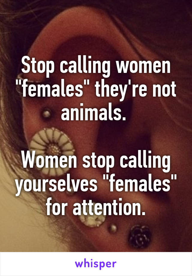 Stop calling women "females" they're not animals. 

Women stop calling yourselves "females" for attention.