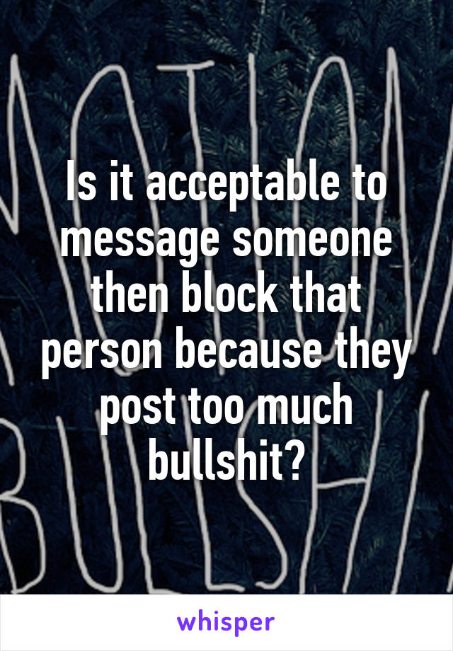 Is it acceptable to message someone then block that person because they post too much bullshit?