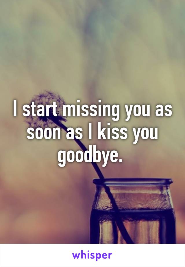 I start missing you as soon as I kiss you goodbye. 