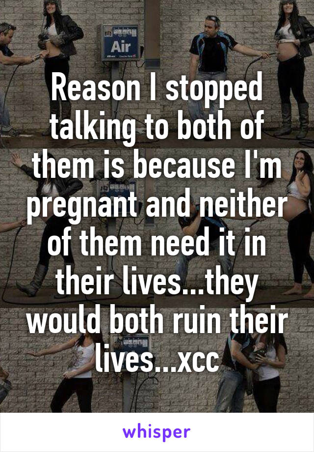 Reason I stopped talking to both of them is because I'm pregnant and neither of them need it in their lives...they would both ruin their lives...xcc