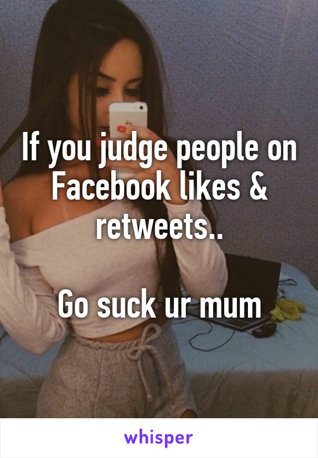 If you judge people on Facebook likes & retweets..

Go suck ur mum