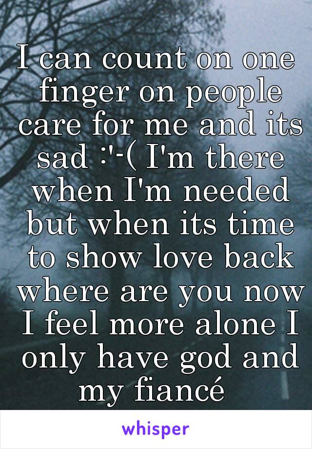 I can count on one finger on people care for me and its sad :'-( I'm there when I'm needed but when its time to show love back where are you now I feel more alone I only have god and my fiancé  