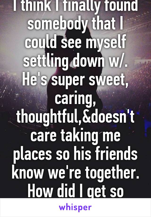 I think I finally found somebody that I could see myself settling down w/. He's super sweet, caring, thoughtful,&doesn't care taking me places so his friends know we're together. How did I get so lucky?