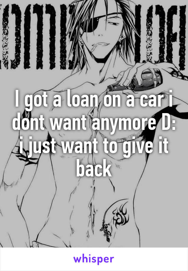 I got a loan on a car i dont want anymore D: i just want to give it back