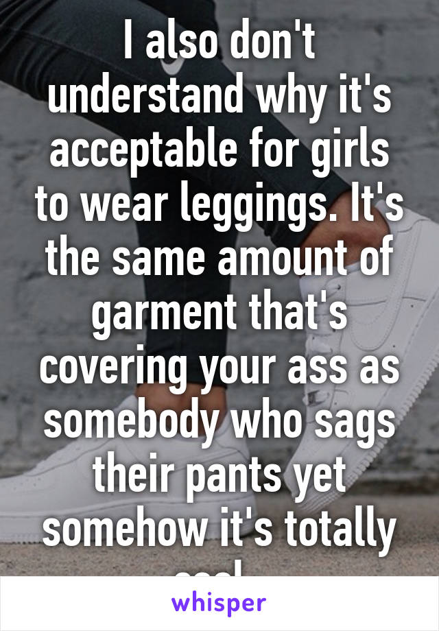 I also don't understand why it's acceptable for girls to wear leggings. It's the same amount of garment that's covering your ass as somebody who sags their pants yet somehow it's totally cool. 