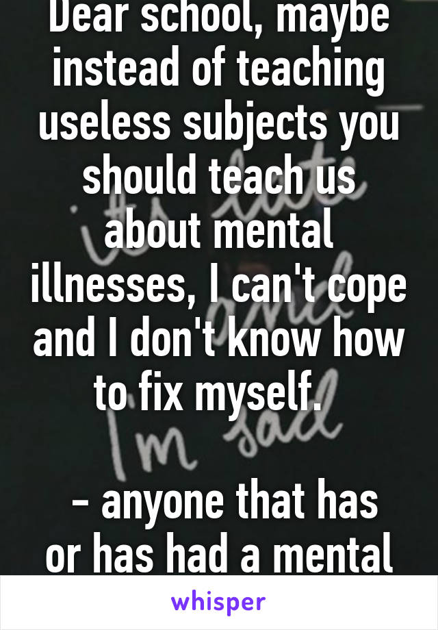 Dear school, maybe instead of teaching useless subjects you should teach us about mental illnesses, I can't cope and I don't know how to fix myself.  

 - anyone that has or has had a mental illness 