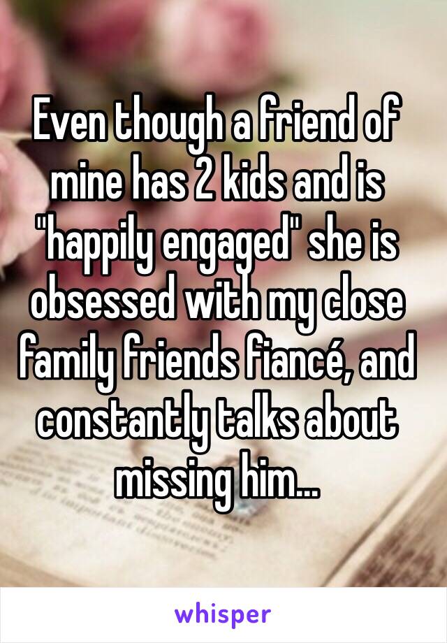 Even though a friend of mine has 2 kids and is "happily engaged" she is obsessed with my close family friends fiancé, and constantly talks about missing him... 