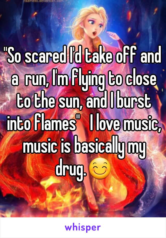 "So scared I'd take off and a  run, I'm flying to close to the sun, and I burst into flames"   I love music, music is basically my drug.😊